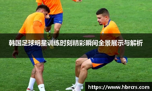 韩国足球明星训练时刻精彩瞬间全景展示与解析
